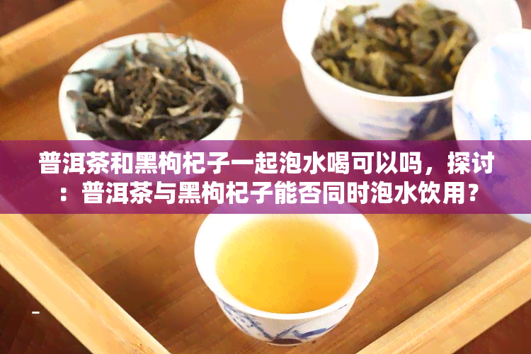 普洱茶和黑枸杞子一起泡水喝可以吗，探讨：普洱茶与黑枸杞子能否同时泡水饮用？