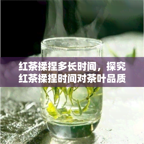 红茶揉捏多长时间，探究红茶揉捏时间对茶叶品质的影响