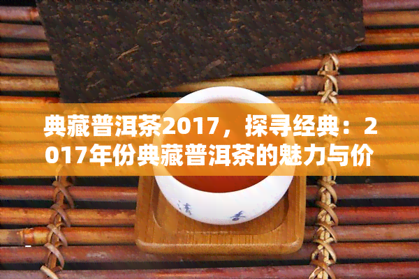 典藏普洱茶2017，探寻经典：2017年份典藏普洱茶的魅力与价值