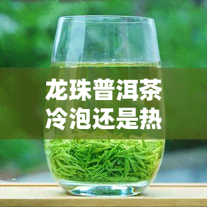 龙珠普洱茶冷泡还是热泡，探讨龙珠普洱茶的冷泡与热泡效果