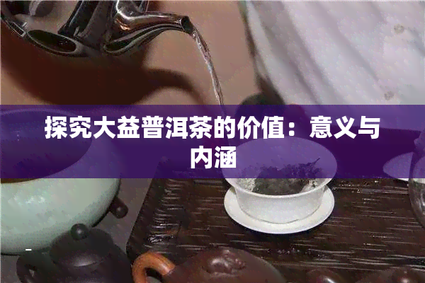 探究大益普洱茶的价值：意义与内涵