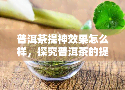 普洱茶提神效果怎么样，探究普洱茶的提神功效，你可能不知道的秘密