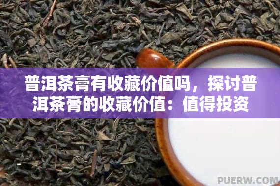 普洱茶膏有收藏价值吗，探讨普洱茶膏的收藏价值：值得投资吗？