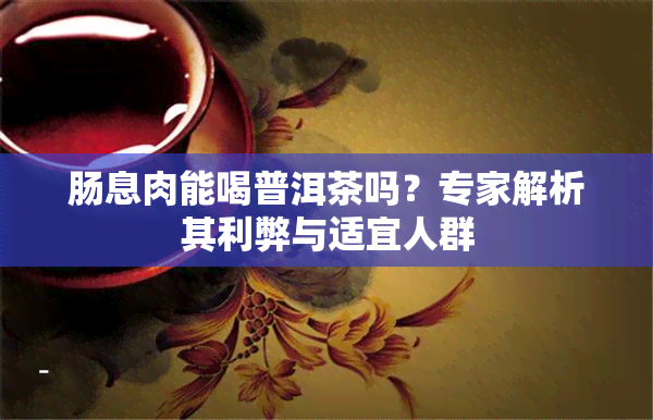 肠息肉能喝普洱茶吗？专家解析其利弊与适宜人群