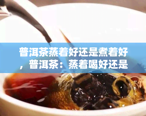 普洱茶蒸着好还是煮着好，普洱茶：蒸着喝好还是煮着喝好？