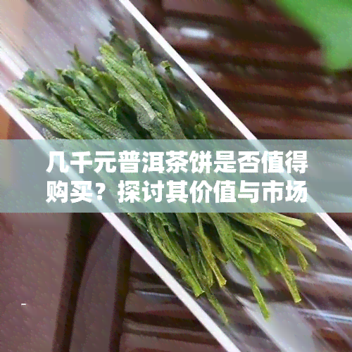 几千元普洱茶饼是否值得购买？探讨其价值与市场行情