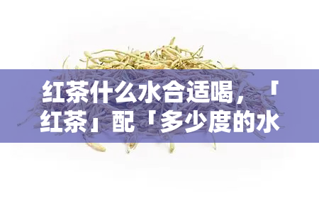 红茶什么水合适喝，「红茶」配「多少度的水」好喝？这里有答案！