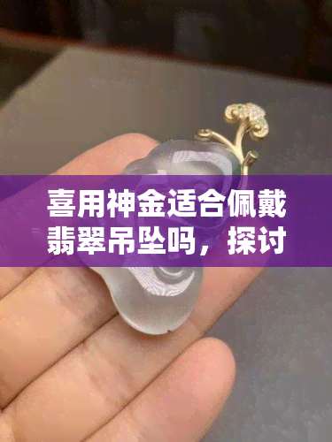 喜用神金适合佩戴翡翠吊坠吗，探讨翡翠吊坠与喜用神金的搭配