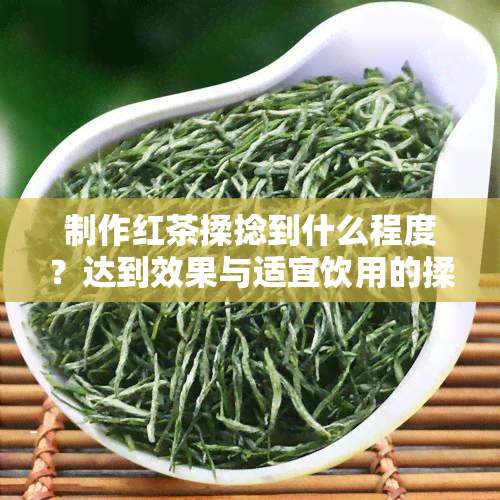 制作红茶揉捻到什么程度？达到效果与适宜饮用的揉捻程度解析