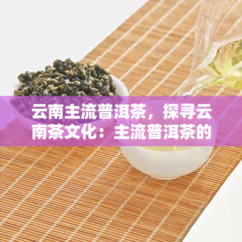 云南主流普洱茶，探寻云南茶文化：主流普洱茶的魅力与特色