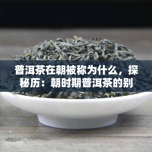 普洱茶在朝被称为什么，探秘历：朝时期普洱茶的别名是什么？