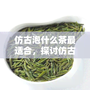 仿古泡什么茶最适合，探讨仿古泡茶的首选茶叶种类