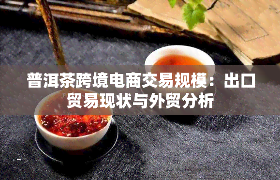 普洱茶跨境电商交易规模：出口贸易现状与外贸分析