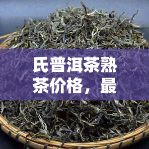 氏普洱茶熟茶价格，最新！氏普洱茶熟茶市场价格一览