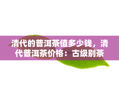 清代的普洱茶值多少钱，清代普洱茶价格：古级别茶叶究竟价值几何？