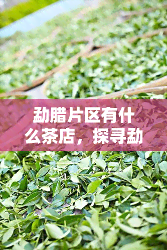 勐腊片区有什么茶店，探寻勐腊片区的茶店，品味地道的云南茶叶