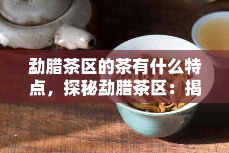 勐腊茶区的茶有什么特点，探秘勐腊茶区：揭示其独特茶叶特性