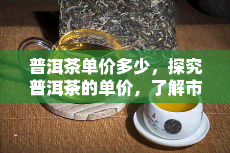 普洱茶单价多少，探究普洱茶的单价，了解市场价格走势