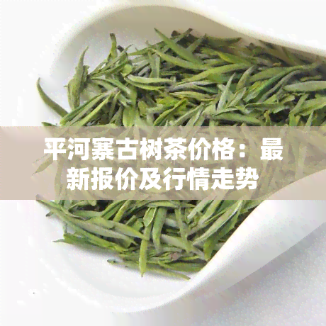 平河寨古树茶价格：最新报价及行情走势