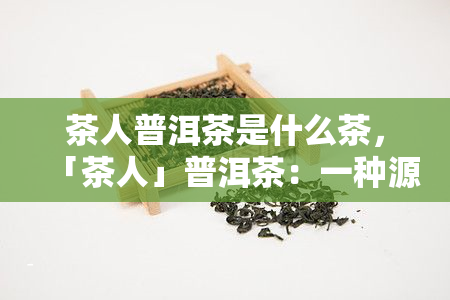 茶人普洱茶是什么茶，「茶人」普洱茶：一种源自云南的特色茶类