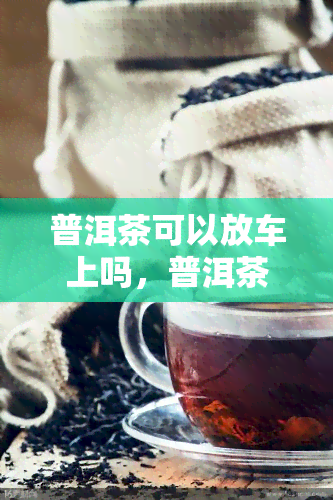 普洱茶可以放车上吗，普洱茶能否放在车上？影响因素大揭秘！