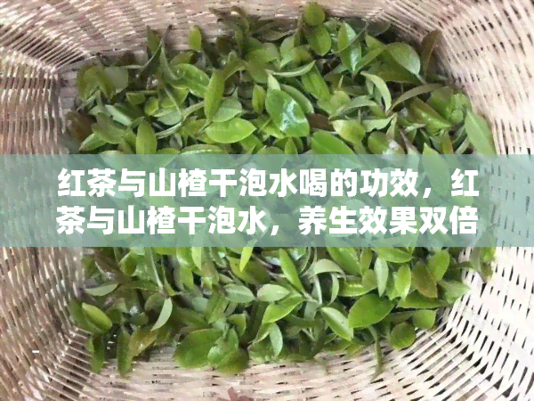 红茶与山楂干泡水喝的功效，红茶与山楂干泡水，养生效果双倍提升！