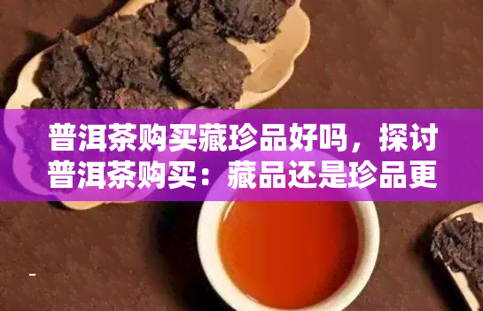 普洱茶购买藏珍品好吗，探讨普洱茶购买：藏品还是珍品更值得投资？