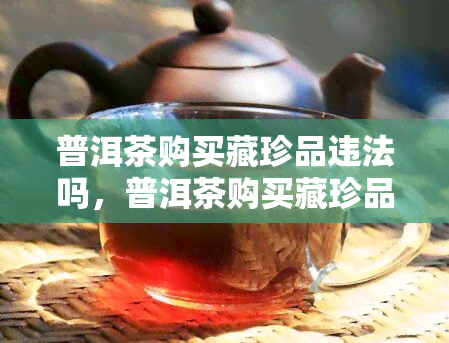 普洱茶购买藏珍品违法吗，普洱茶购买藏珍品是否违法？法律解析与建议