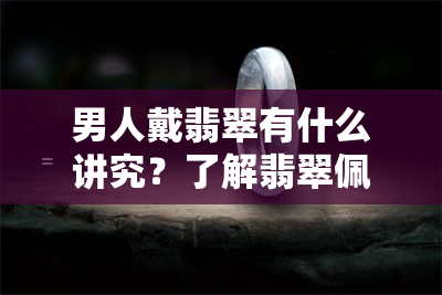 男人戴翡翠有什么讲究？了解翡翠佩戴的基本知识与技巧！