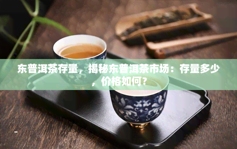 东普洱茶存量，揭秘东普洱茶市场：存量多少，价格如何？