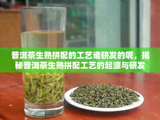 普洱茶生熟拼配的工艺谁研发的呢，揭秘普洱茶生熟拼配工艺的起源与研发者