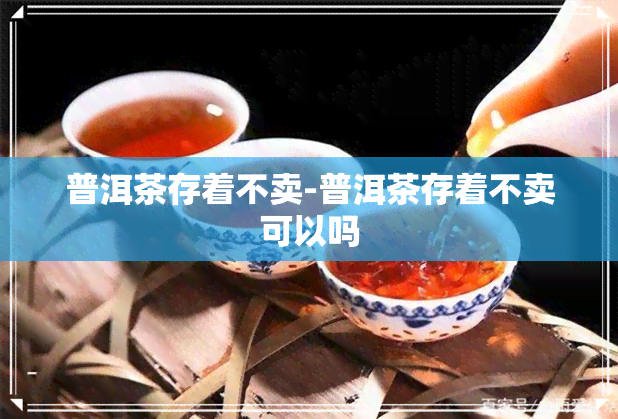 普洱茶存着不卖-普洱茶存着不卖可以吗