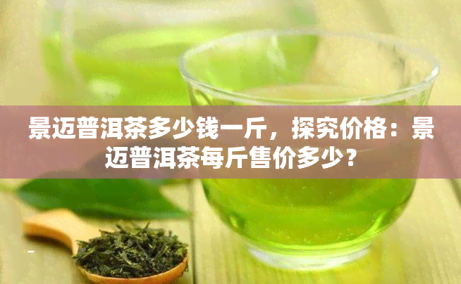 景迈普洱茶多少钱一斤，探究价格：景迈普洱茶每斤售价多少？