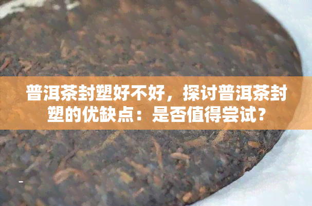 普洱茶封塑好不好，探讨普洱茶封塑的优缺点：是否值得尝试？