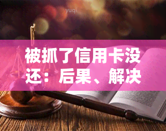 被抓了信用卡没还：后果、解决办法及预防措