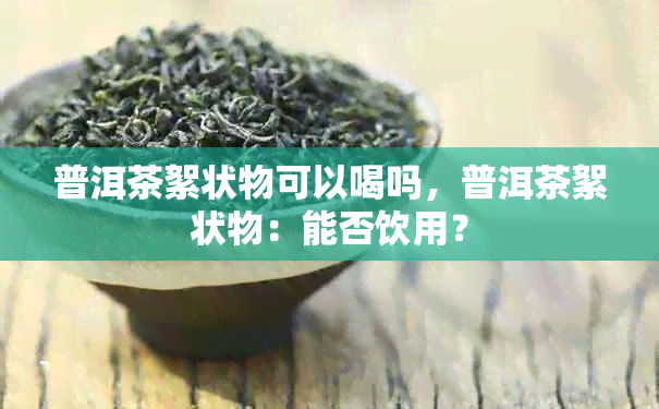 普洱茶絮状物可以喝吗，普洱茶絮状物：能否饮用？