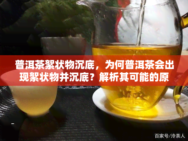 普洱茶絮状物沉底，为何普洱茶会出现絮状物并沉底？解析其可能的原因和影响