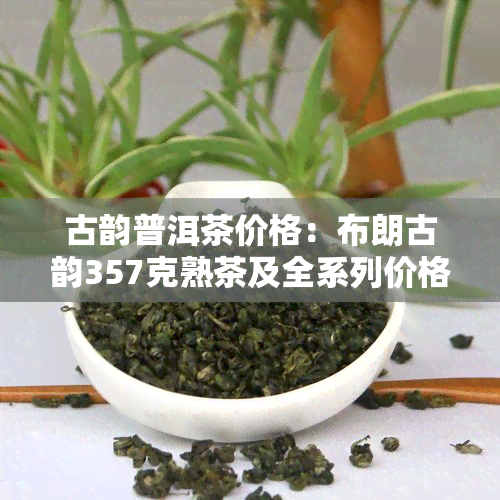 古韵普洱茶价格：布朗古韵357克熟茶及全系列价格表