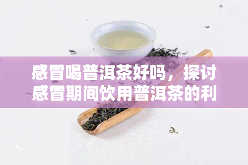 感冒喝普洱茶好吗，探讨感冒期间饮用普洱茶的利弊