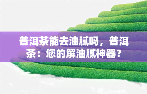 普洱茶能去油腻吗，普洱茶：您的解油腻神器？