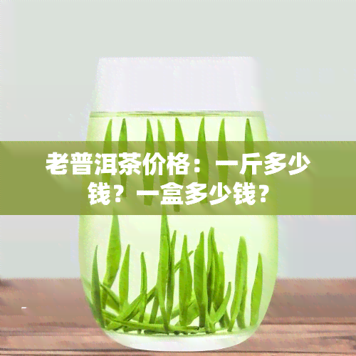 老普洱茶价格：一斤多少钱？一盒多少钱？