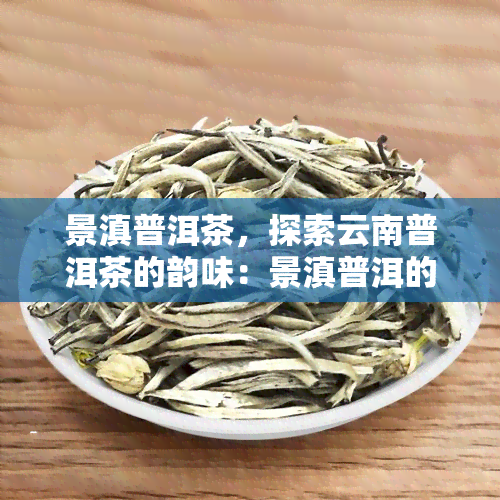 景滇普洱茶，探索云南普洱茶的韵味：景滇普洱的独特魅力