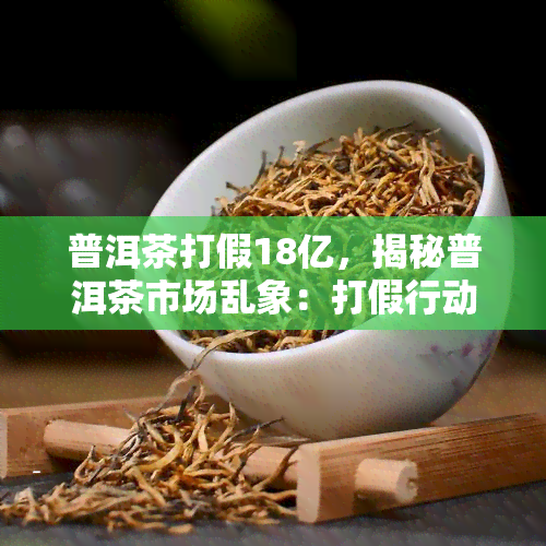 普洱茶打假18亿，揭秘普洱茶市场乱象：打假行动涉及金额高达18亿元！