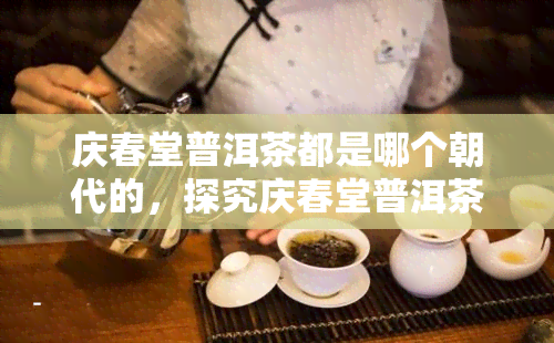 庆春堂普洱茶都是哪个朝代的，探究庆春堂普洱茶的历渊源：属于哪个朝代？