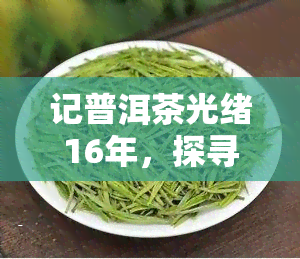 记普洱茶光绪16年，探寻历痕迹：记普洱茶的光绪16年故事