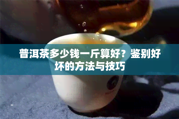 普洱茶多少钱一斤算好？鉴别好坏的方法与技巧