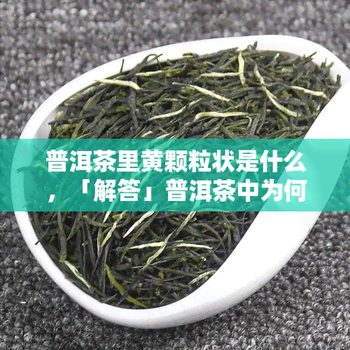 普洱茶里黄颗粒状是什么，「解答」普洱茶中为何有黄色颗粒状物质？