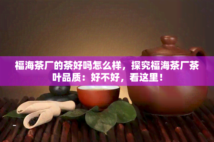 福海茶厂的茶好吗怎么样，探究福海茶厂茶叶品质：好不好，看这里！