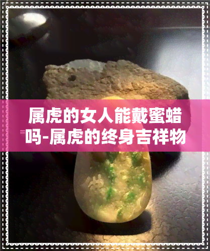 属虎的女人能戴蜜蜡吗-属虎的终身吉祥物