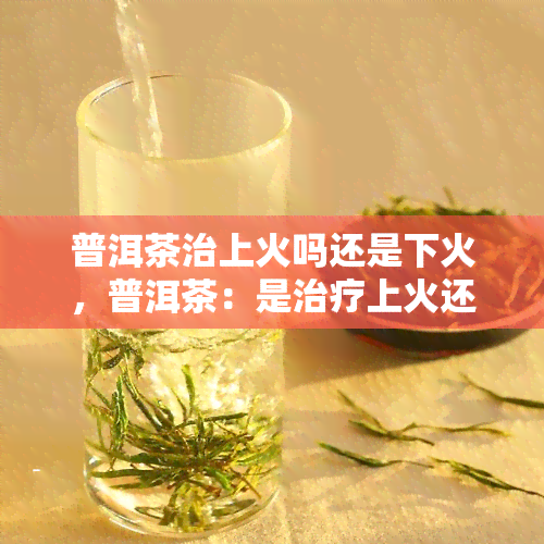 普洱茶治上火吗还是下火，普洱茶：是治疗上火还是下火的好选择？